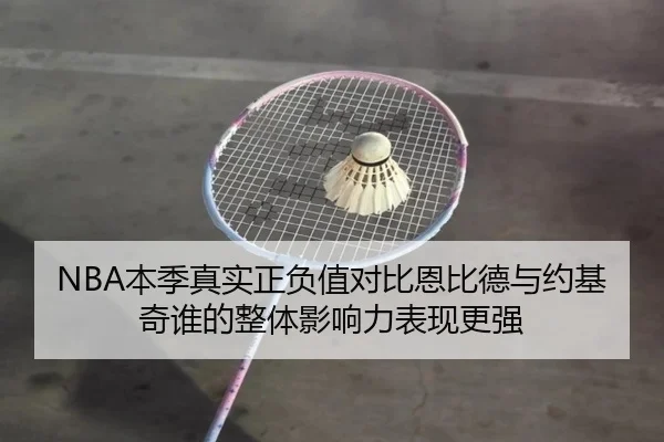 NBA本季真实正负值对比恩比德与约基奇谁的整体影响力表现更强