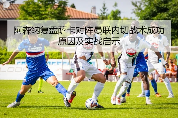 阿森纳复盘萨卡对阵曼联内切战术成功原因及实战启示